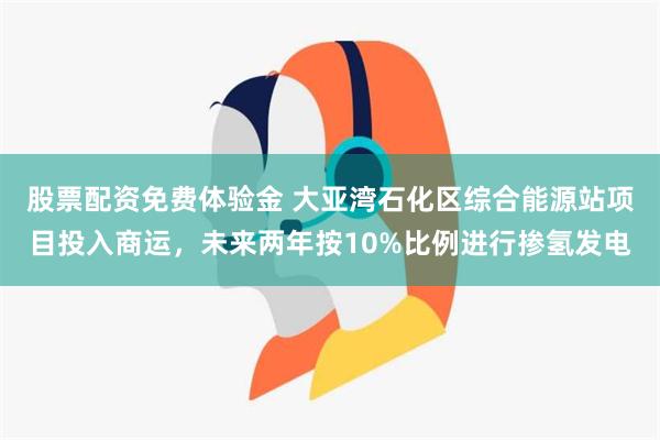 股票配资免费体验金 大亚湾石化区综合能源站项目投入商运，未来两年按10%比例进行掺氢发电