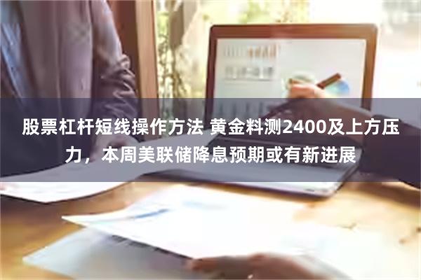 股票杠杆短线操作方法 黄金料测2400及上方压力，本周美联储降息预期或有新进展