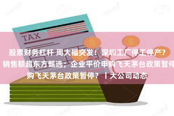 股票财务杠杆 周大福突发！深圳工厂停工停产？董宇辉“单飞