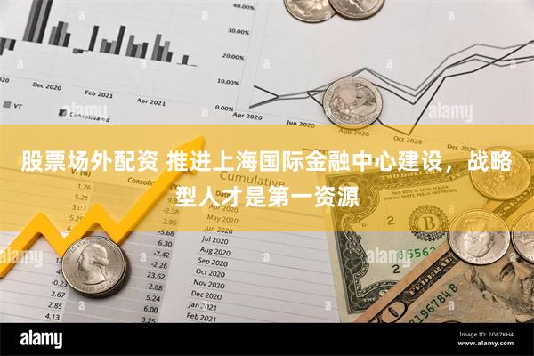 股票场外配资 推进上海国际金融中心建设，战略型人才是第一