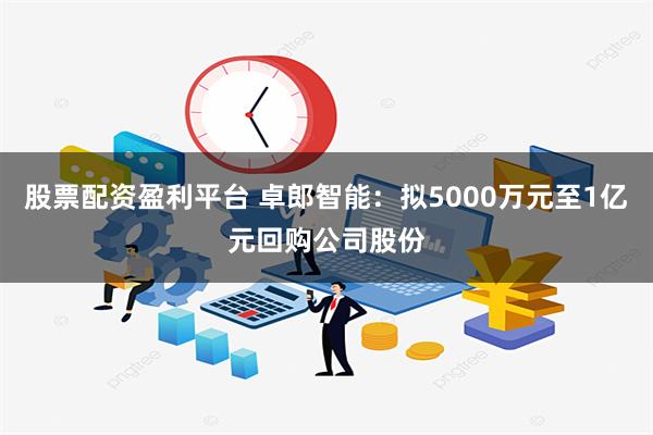 股票配资盈利平台 卓郎智能：拟5000万元至1亿元回购公司股份