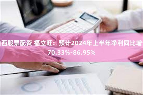 山西股票配资 福立旺：预计2024年上半年净利同比增长70.33%-86.95%