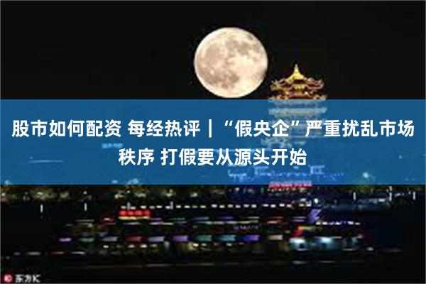 股市如何配资 每经热评｜“假央企”严重扰乱市场秩序 打假要从源头开始