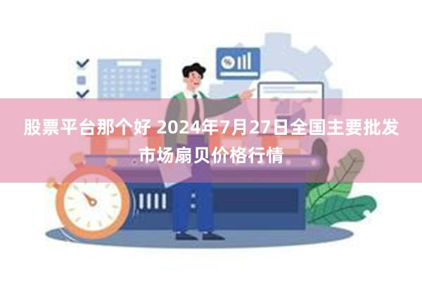 股票平台那个好 2024年7月27日全国主要批发市场扇贝价格行情