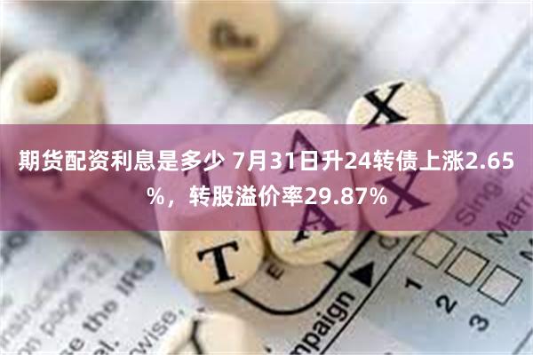 期货配资利息是多少 7月31日升24转债上涨2.65%，转股溢价率29.87%