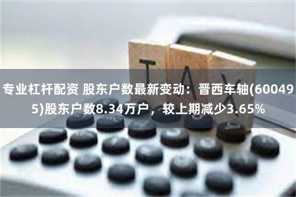 专业杠杆配资 股东户数最新变动：晋西车轴(600495)股东户数8.34万户，较上期减少3.65%