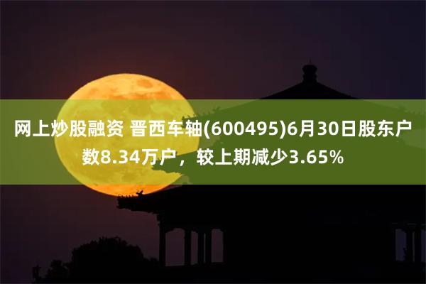 网上炒股融资 晋西车轴(600495)6月30日股东户数8.34万户，较上期减少3.65%