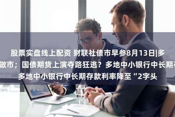 股票实盘线上配资 财联社债市早参8月13日|多家机构回应停止长债做市；国债期货上演夺路狂逃？多地中小银行中长期存款利率降至“2字头