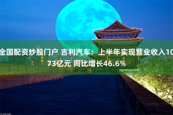 全国配资炒股门户 吉利汽车：上半年实现营业收入1073亿元 同比增长46.6%