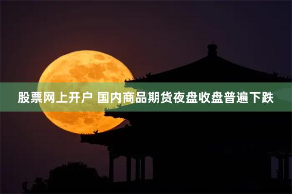 股票网上开户 国内商品期货夜盘收盘普遍下跌