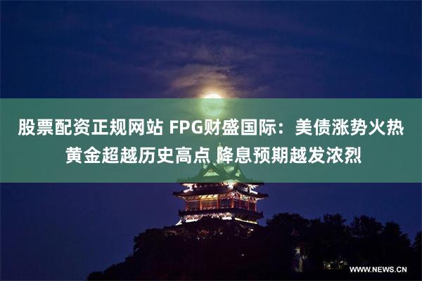 股票配资正规网站 FPG财盛国际：美债涨势火热 黄金超越历史高点 降息预期越发浓烈