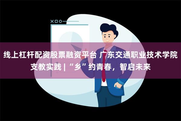 线上杠杆配资股票融资平台 广东交通职业技术学院支教实践 | “乡”约青春，智启未来