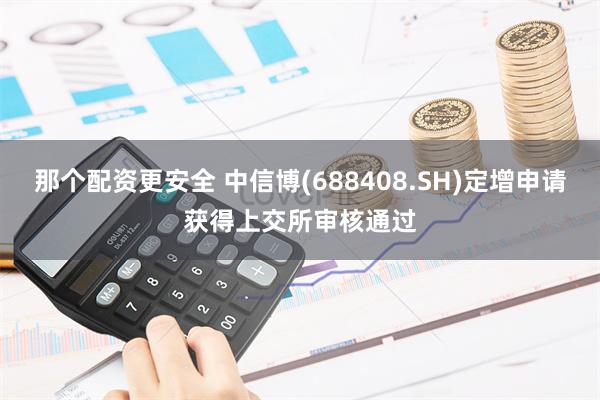 那个配资更安全 中信博(688408.SH)定增申请获得上交所审核通过