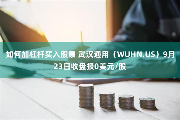 如何加杠杆买入股票 武汉通用（WUHN.US）9月23日收盘报0美元/股