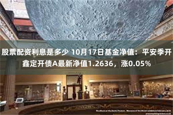 股票配资利息是多少 10月17日基金净值：平安季开鑫定开债A最新净值1.2636，涨0.05%