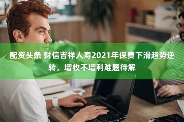 配资头条 财信吉祥人寿2021年保费下滑趋势逆转，增收不增利难题待解