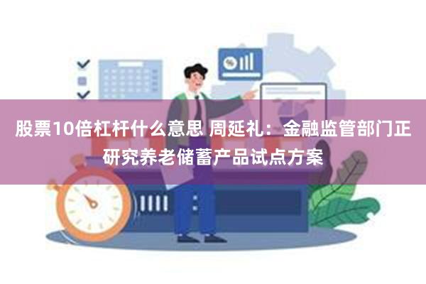 股票10倍杠杆什么意思 周延礼：金融监管部门正研究养老储蓄产品试点方案