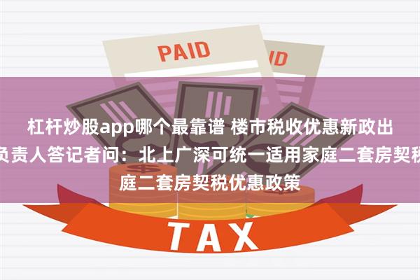 杠杆炒股app哪个最靠谱 楼市税收优惠新政出炉！有关负责人答记者问：北上广深可统一适用家庭二套房契税优惠政策