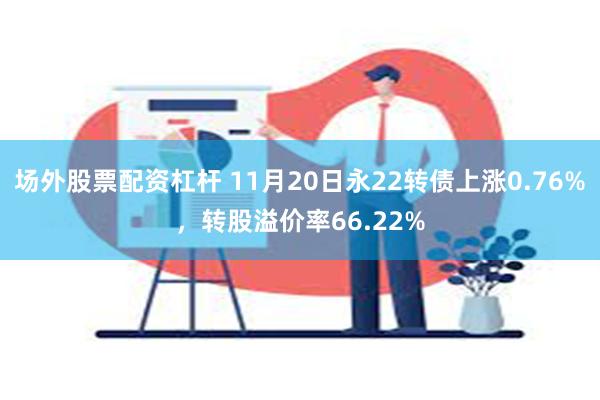 场外股票配资杠杆 11月20日永22转债上涨0.76%，转股溢价率66.22%