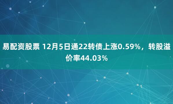 易配资股票 12月5日通22转债上涨0.59%，转股溢价率44.03%