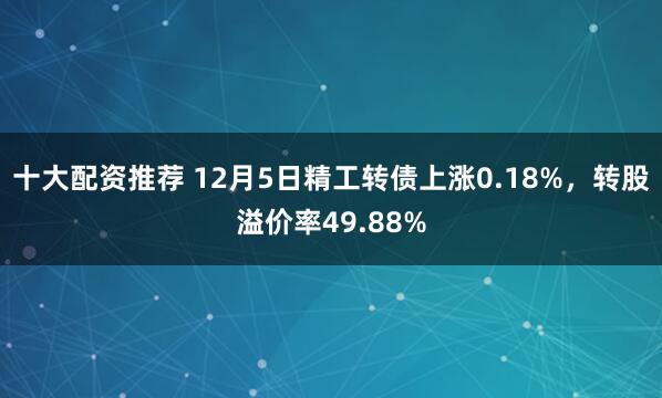 十大配资推荐 12月5日精工转债上涨0.18%，转股溢价率49.88%