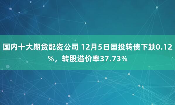 国内十大期货配资公司 12月5日国投转债下跌0.12%，转股溢价率37.73%