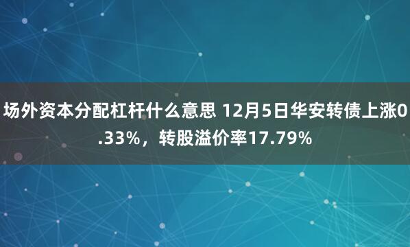 场外资本分配杠杆什么意思 12月5日华安转债上涨0.33%，转股溢价率17.79%