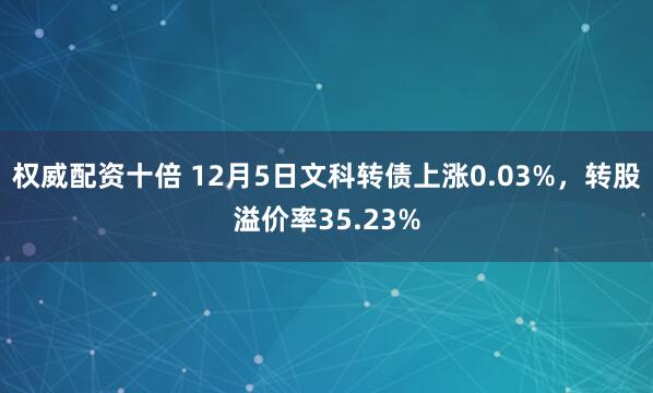 权威配资十倍 12月5日文科转债上涨0.03%，转股溢价率35.23%