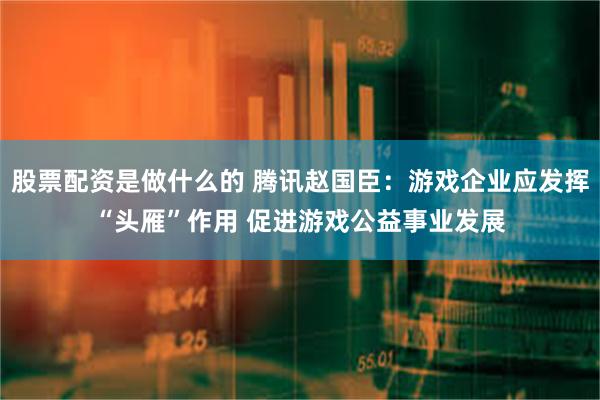 股票配资是做什么的 腾讯赵国臣：游戏企业应发挥“头雁”作用 促进游戏公益事业发展