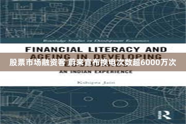 股票市场融资客 蔚来宣布换电次数超6000万次