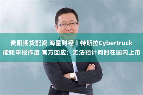 贵阳期货配资 海量财经丨特斯拉Cybertruck能耗申报作废 官方回应：无法预计何时在国内上市