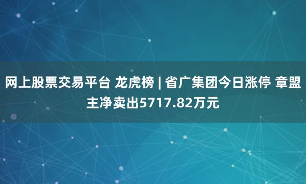 网上股票交易平台 龙虎榜 | 省广集团今日涨停 章盟主净卖出5717.82万元