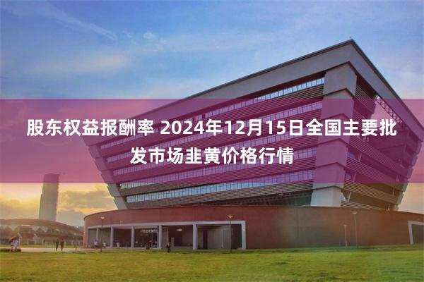 股东权益报酬率 2024年12月15日全国主要批发市场韭黄价格行情