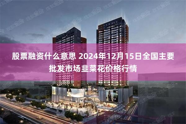 股票融资什么意思 2024年12月15日全国主要批发市场韭菜花价格行情