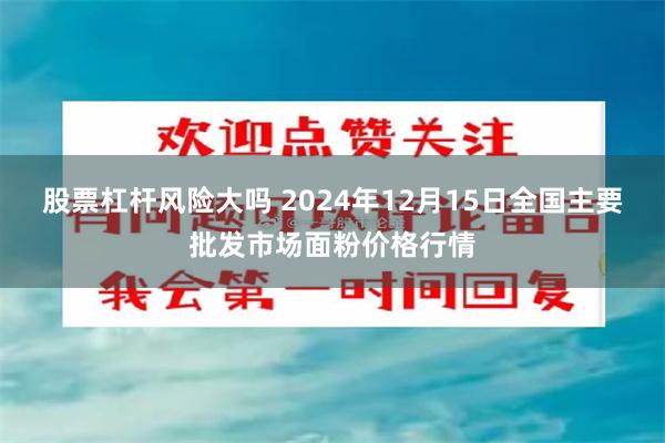 股票杠杆风险大吗 2024年12月15日全国主要批发市场面粉价格行情