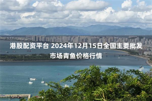 港股配资平台 2024年12月15日全国主要批发市场青鱼价格行情