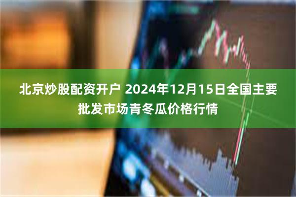 北京炒股配资开户 2024年12月15日全国主要批发市场青冬瓜价格行情