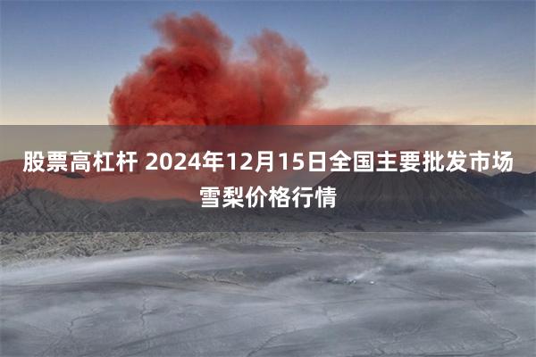 股票高杠杆 2024年12月15日全国主要批发市场雪梨价格行情