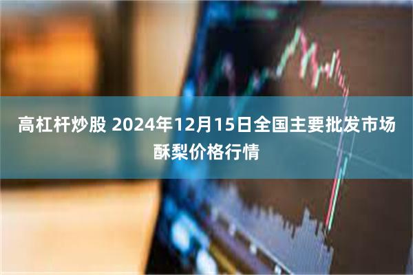 高杠杆炒股 2024年12月15日全国主要批发市场酥梨价格行情