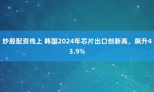 炒股配资线上 韩国2024年芯片出口创新高，飙升43.9%