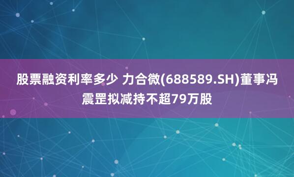 股票融资利率多少 力合微(688589.SH)董事冯震罡拟减持不超79万股