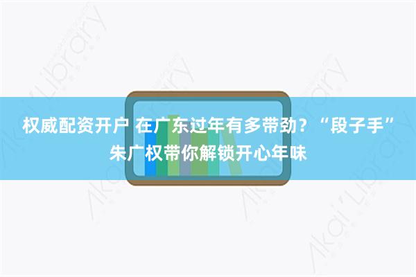 权威配资开户 在广东过年有多带劲？“段子手”朱广权带你解锁开心年味