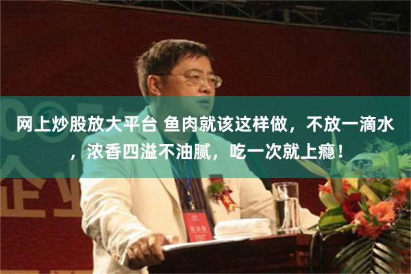 网上炒股放大平台 鱼肉就该这样做，不放一滴水，浓香四溢不油腻，吃一次就上瘾！