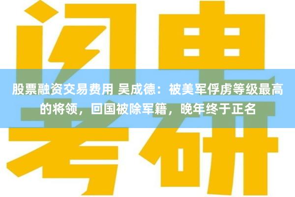 股票融资交易费用 吴成德：被美军俘虏等级最高的将领，回国被除军籍，晚年终于正名