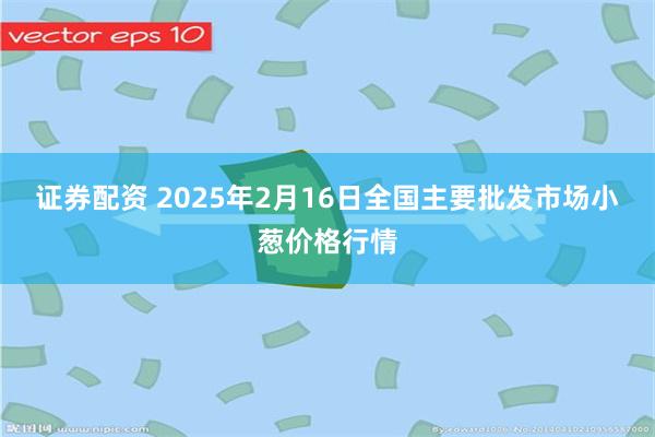 证券配资 2025年2月16日全国主要批发市场小葱价格行情