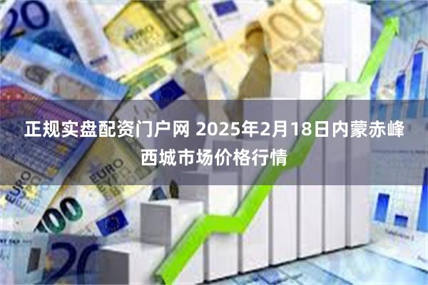 正规实盘配资门户网 2025年2月18日内蒙赤峰西城市场价格行情