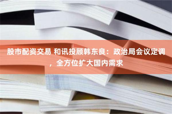 股市配资交易 和讯投顾韩东良：政治局会议定调，全方位扩大国内需求