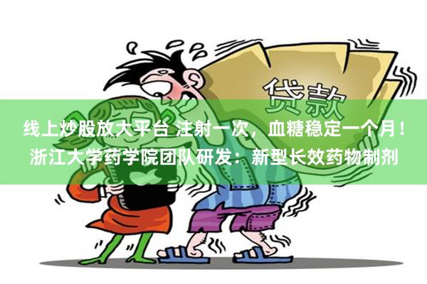 线上炒股放大平台 注射一次，血糖稳定一个月！浙江大学药学院团队研发：新型长效药物制剂